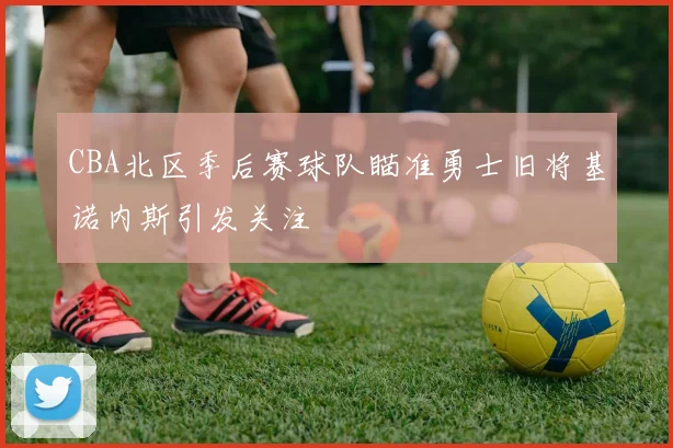 CBA北区季后赛球队瞄准勇士旧将基诺内斯引发关注
