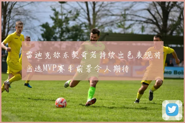 雷迪克称东契奇若持续出色表现将当选MVP赛季前景令人期待