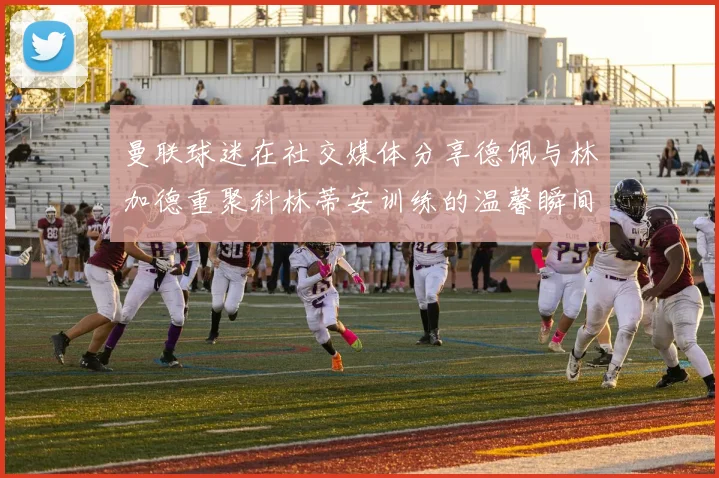 曼联球迷在社交媒体分享德佩与林加德重聚科林蒂安训练的温馨瞬间