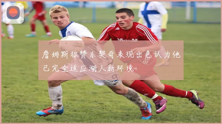 詹姆斯称赞东契奇表现出色认为他已完全适应湖人新环境