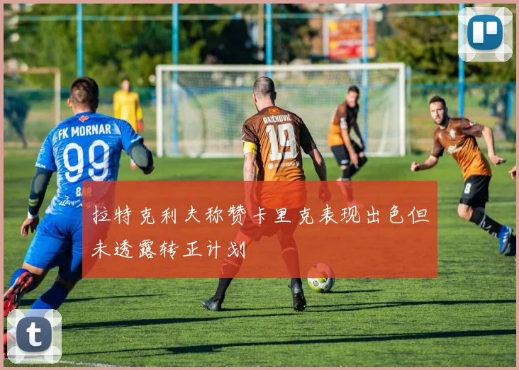 拉特克利夫称赞卡里克表现出色但未透露转正计划