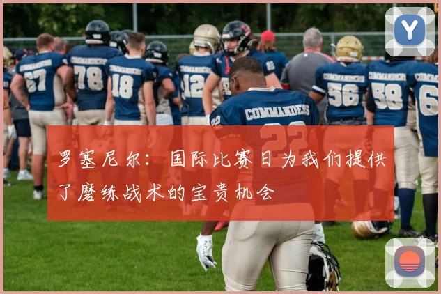 罗塞尼尔：国际比赛日为我们提供了磨练战术的宝贵机会