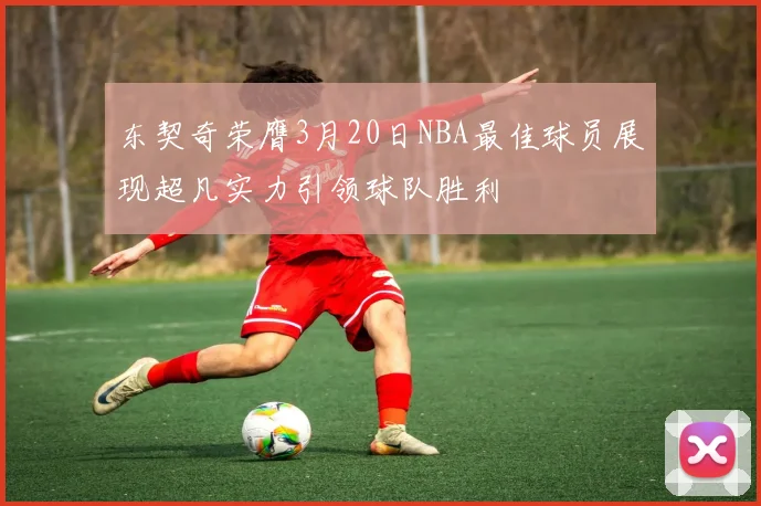 东契奇荣膺3月20日NBA最佳球员展现超凡实力引领球队胜利