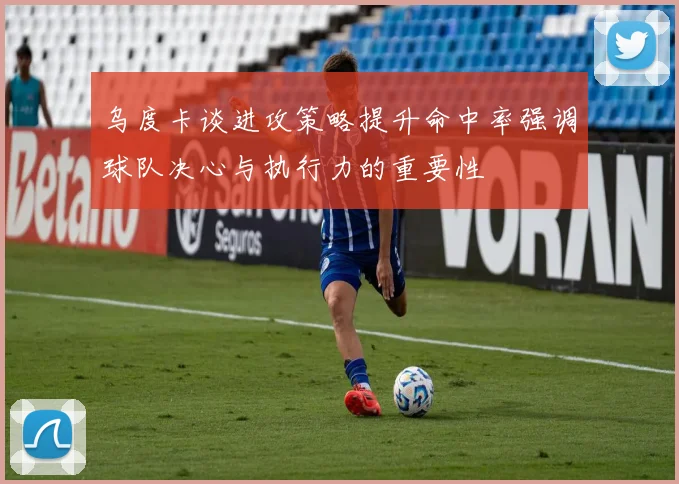 乌度卡谈进攻策略提升命中率强调球队决心与执行力的重要性