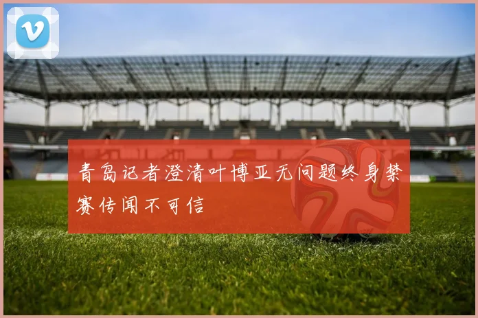 青岛记者澄清叶博亚无问题终身禁赛传闻不可信