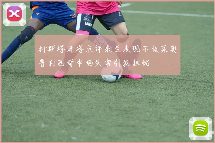 科斯塔库塔点评米兰表现不佳莱奥普利西奇中场失常引发担忧