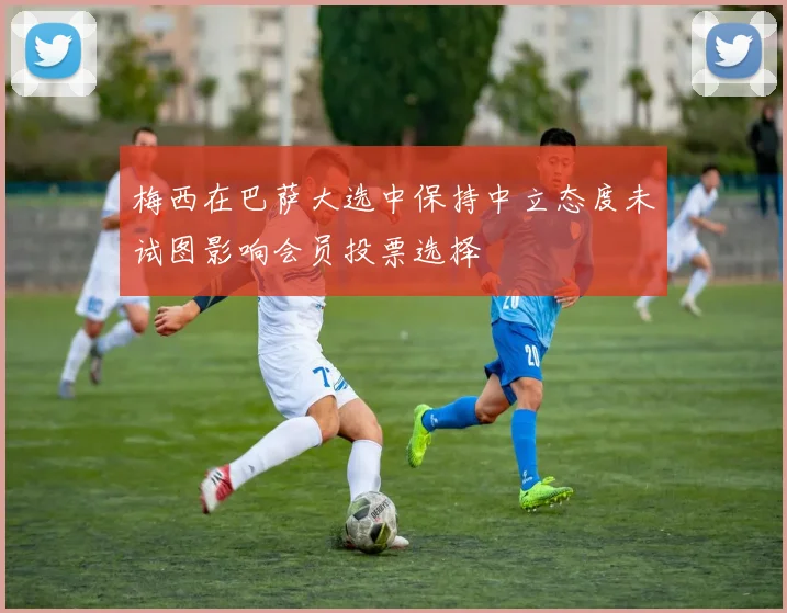 梅西在巴萨大选中保持中立态度未试图影响会员投票选择